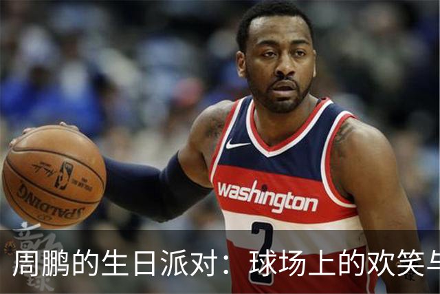 周鹏的生日派对：球场上的欢笑与蛋糕大作战